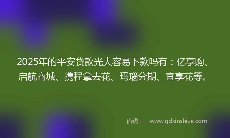 2025年的平安贷款光大容易下款吗有：亿享购、启航商城、携程拿去花、玛瑙分期、宜享花等。