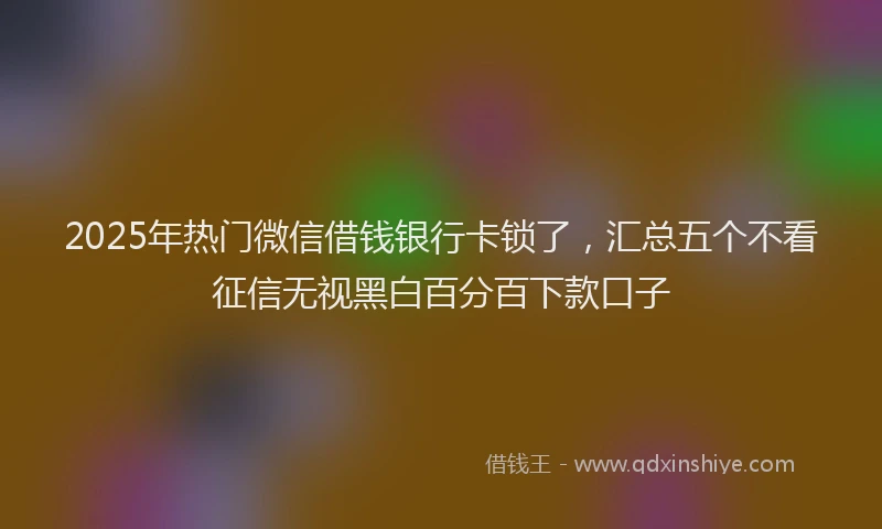 2025年热门微信借钱银行卡锁了，汇总五个不看征信无视黑白百分百下款口子