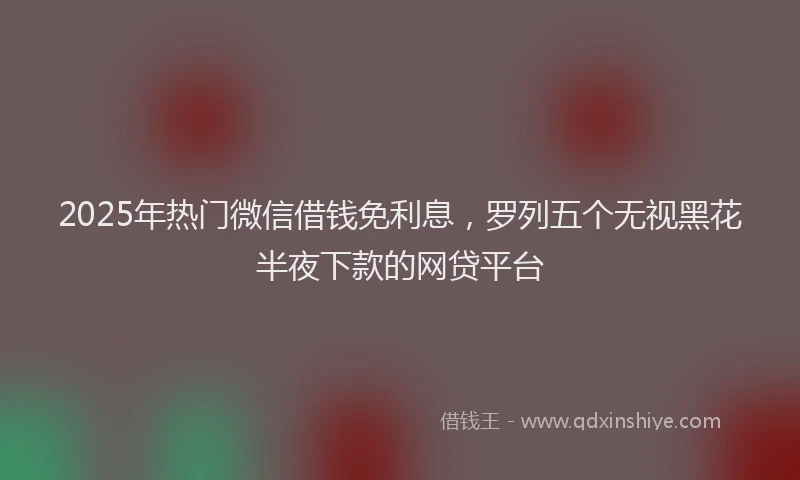 2025年热门微信借钱免利息,罗列五个无视黑花半夜下款的网贷平台