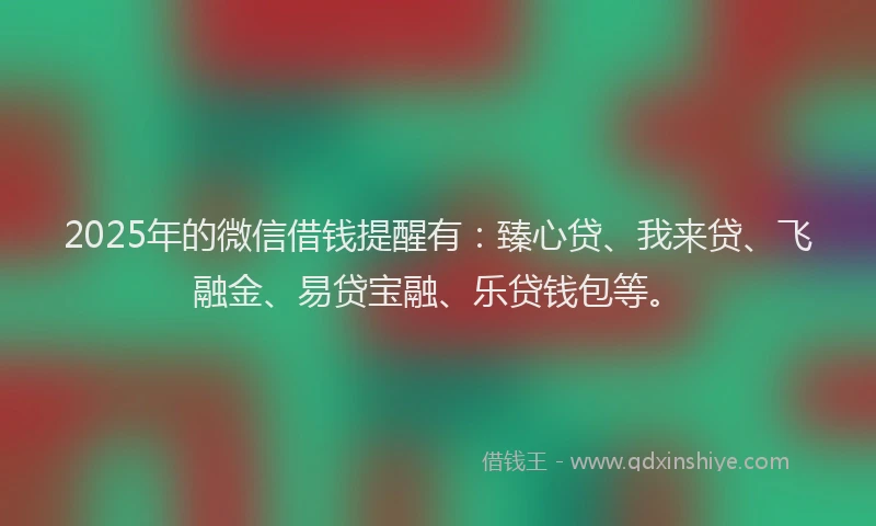 2025年的微信借钱提醒有：臻心贷、我来贷、飞融金、易贷宝融、乐贷钱包等。