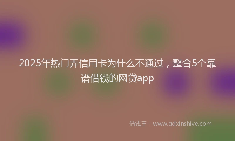 2025年热门弄信用卡为什么不通过，整合5个靠谱借钱的网贷app