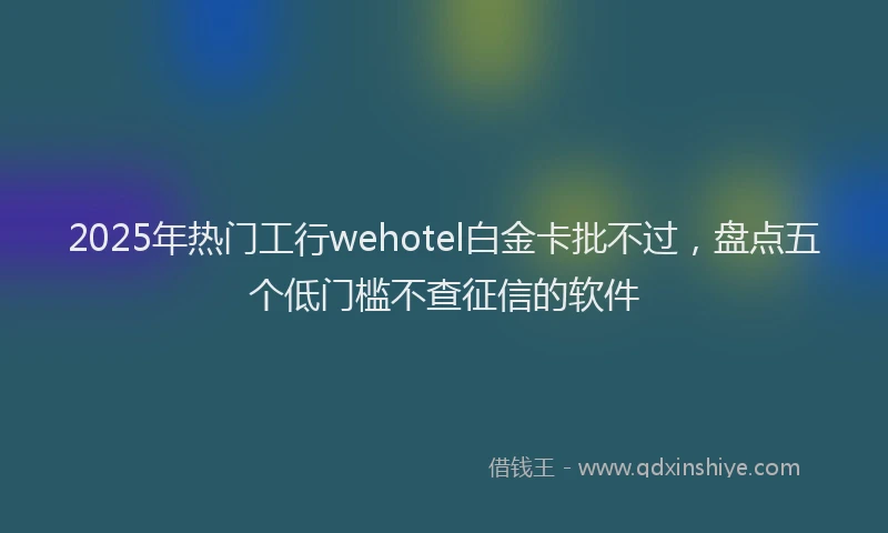 2025年热门工行wehotel白金卡批不过，盘点五个低门槛不查征信的软件
