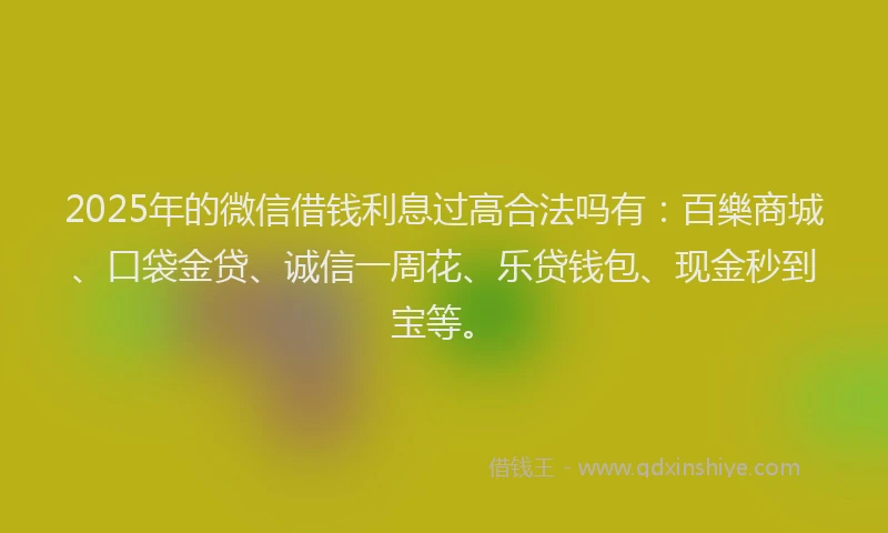2025年的微信借钱利息过高合法吗有：百樂商城、口袋金贷、诚信一周花、乐贷钱包、现金秒到宝等。