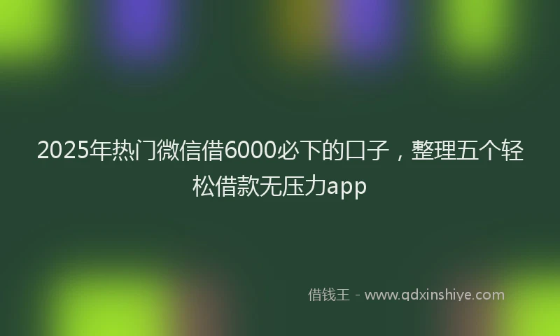 2025年热门微信借6000必下的口子，整理五个轻松借款无压力app