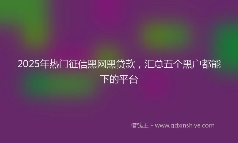2025年热门征信黑网黑贷款，汇总五个黑户都能下的平台