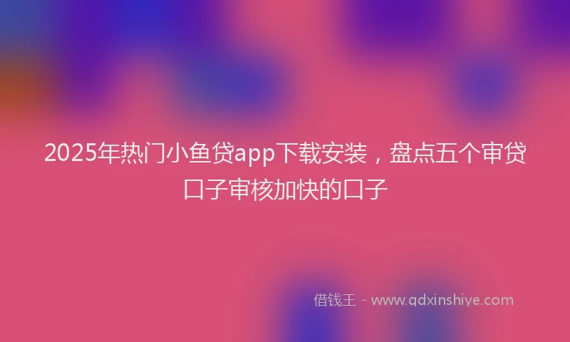 2025年热门小鱼贷app下载安装，盘点五个审贷口子审核加快的口子