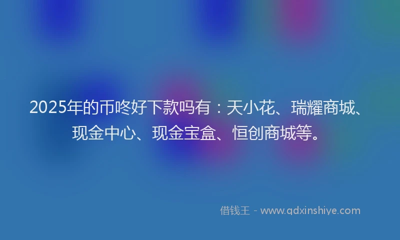 2025年的币咚好下款吗有：天小花、瑞耀商城、现金中心、现金宝盒、恒创商城等。