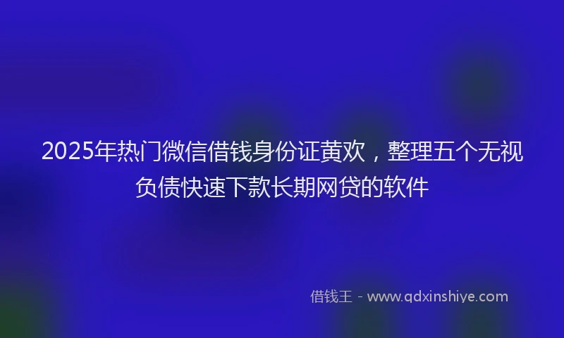 2025年热门微信借钱身份证黄欢，整理五个无视负债快速下款长期网贷的软件