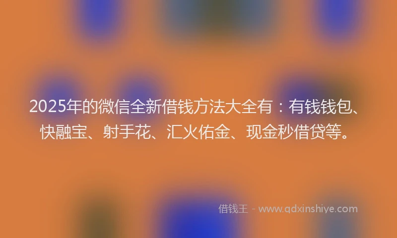 2025年的微信全新借钱方法大全有：有钱钱包、快融宝、射手花、汇火佑金、现金秒借贷等。