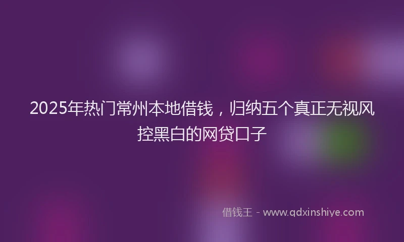 2025年热门常州本地借钱，归纳五个真正无视风控黑白的网贷口子