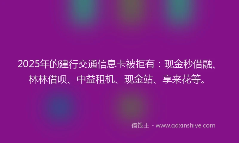 2025年的建行交通信息卡被拒有：现金秒借融、林林借呗、中益租机、现金站、享来花等。