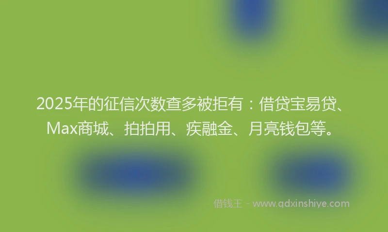 2025年的征信次数查多被拒有：借贷宝易贷、Max商城、拍拍用、疾融金、月亮钱包等。