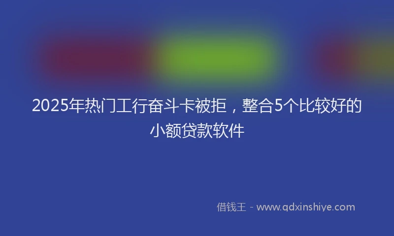 2025年热门工行奋斗卡被拒，整合5个比较好的小额贷款软件