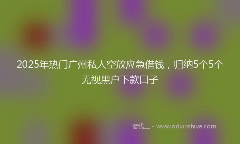 2025年热门广州私人空放应急借钱，归纳5个5个无视黑户下款口子