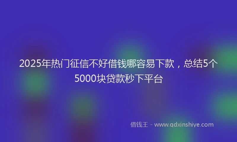 2025年热门征信不好借钱哪容易下款，总结5个5000块贷款秒下平台