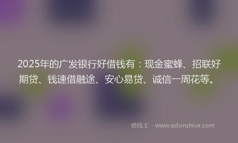 2025年的广发银行好借钱有：现金蜜蜂、招联好期贷、钱速借融途、安心易贷、诚信一周花等。