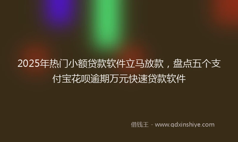 2025年热门小额贷款软件立马放款，盘点五个支付宝花呗逾期万元快速贷款软件