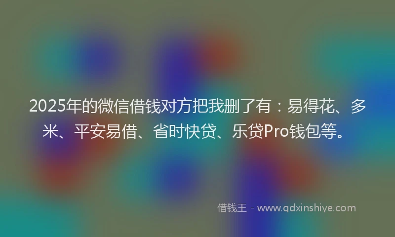 2025年的微信借钱对方把我删了有：易得花、多米、平安易借、省时快贷、乐贷Pro钱包等。