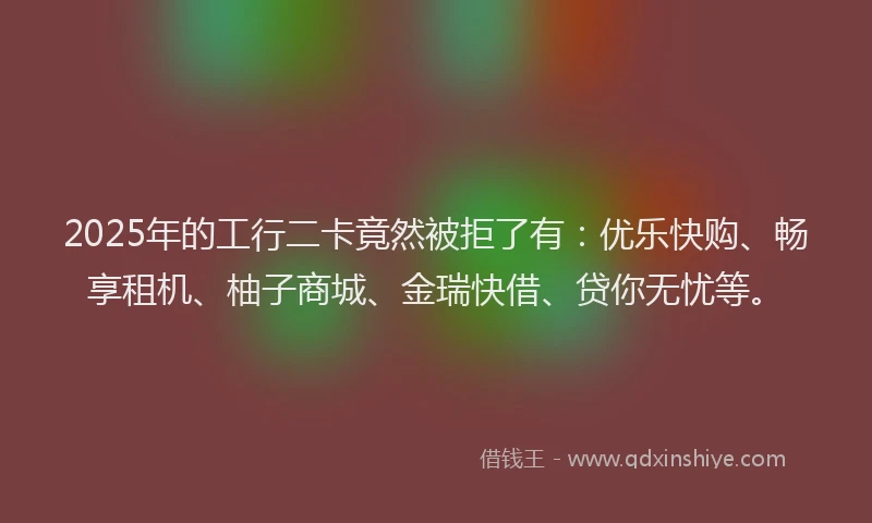 2025年的工行二卡竟然被拒了有：优乐快购、畅享租机、柚子商城、金瑞快借、贷你无忧等。