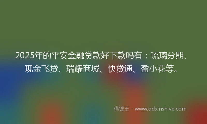 2025年的平安金融贷款好下款吗有：琉璃分期、现金飞贷、瑞耀商城、快贷通、盈小花等。