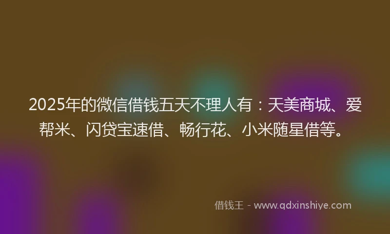 2025年的微信借钱五天不理人有：天美商城、爱帮米、闪贷宝速借、畅行花、小米随星借等。