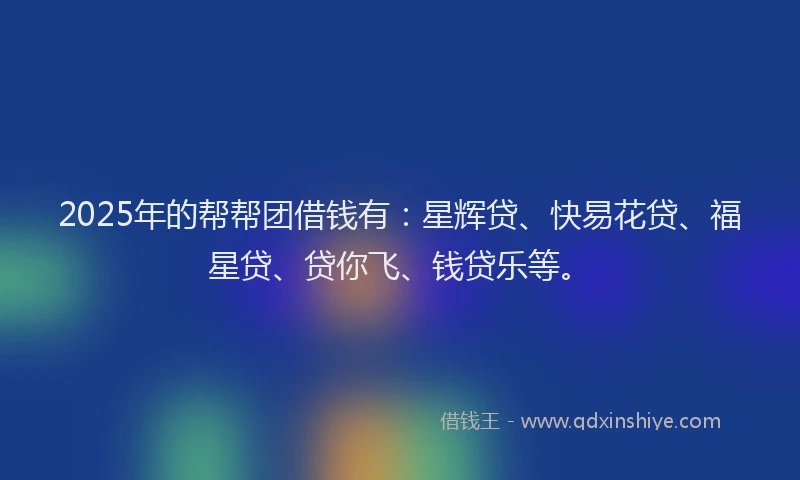 2025年的帮帮团借钱有：星辉贷、快易花贷、福星贷、贷你飞、钱贷乐等。