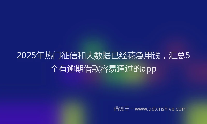 2025年热门征信和大数据已经花急用钱，汇总5个有逾期借款容易通过的app