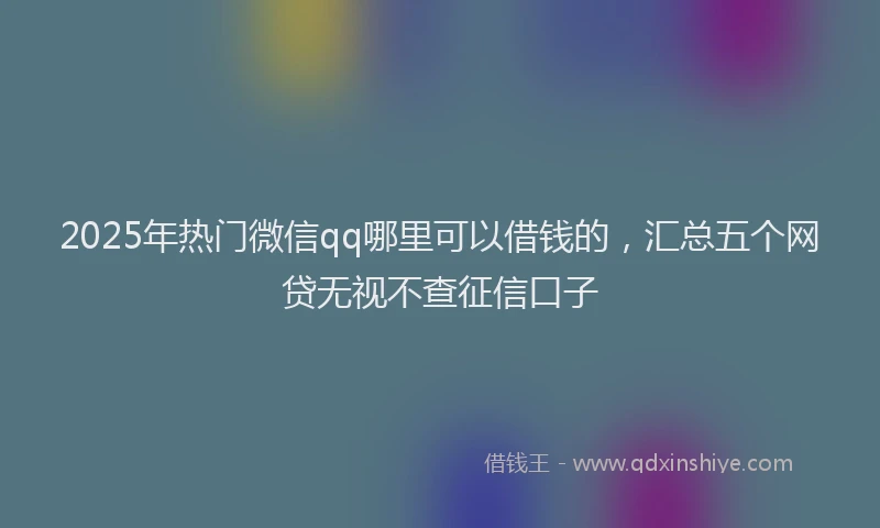 2025年热门微信qq哪里可以借钱的，汇总五个网贷无视不查征信口子