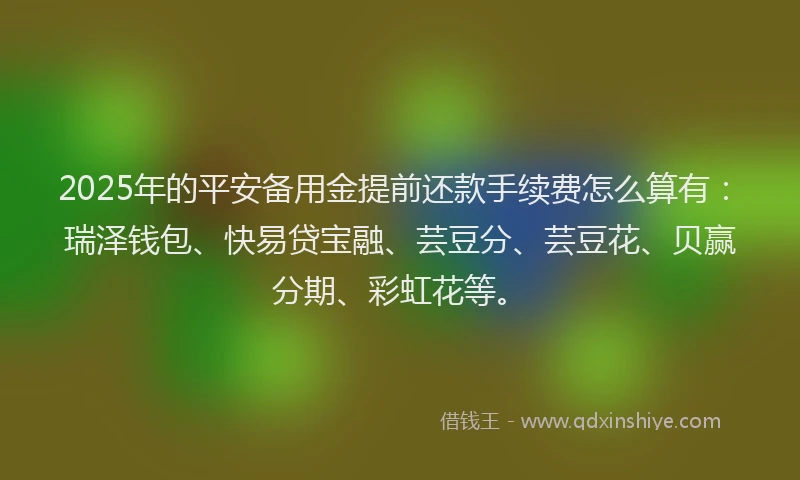 2025年的平安备用金提前还款手续费怎么算有：瑞泽钱包、快易贷宝融、芸豆分、芸豆花、贝赢分期、彩虹花等。