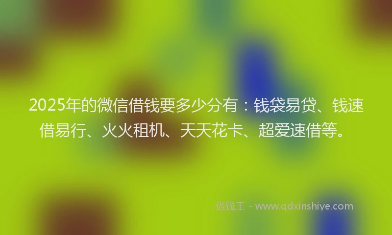 2025年的微信借钱要多少分有：钱袋易贷、钱速借易行、火火租机、天天花卡、超爱速借等。