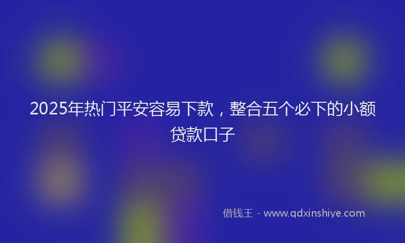 2025年热门平安容易下款，整合五个必下的小额贷款口子