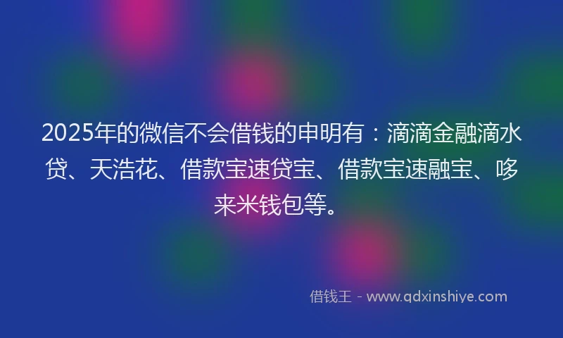 2025年的微信不会借钱的申明有：滴滴金融滴水贷、天浩花、借款宝速贷宝、借款宝速融宝、哆来米钱包等。