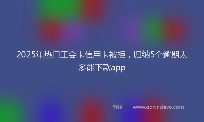 2025年热门工会卡信用卡被拒，归纳5个逾期太多能下款app