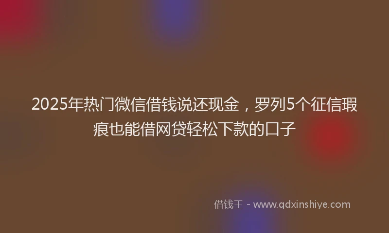 2025年热门微信借钱说还现金，罗列5个征信瑕疵也能借网贷轻松下款的口子