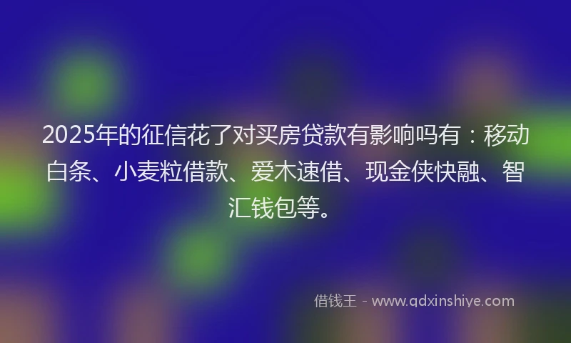 2025年的征信花了对买房贷款有影响吗有：移动白条、小麦粒借款、爱木速借、现金侠快融、智汇钱包等。
