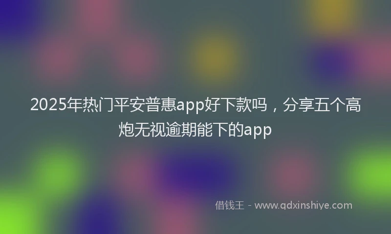2025年热门平安普惠app好下款吗，分享五个高炮无视逾期能下的app