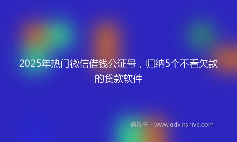 2025年热门微信借钱公证号，归纳5个不看欠款的贷款软件