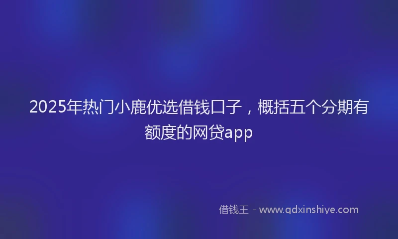 2025年热门小鹿优选借钱口子，概括五个分期有额度的网贷app