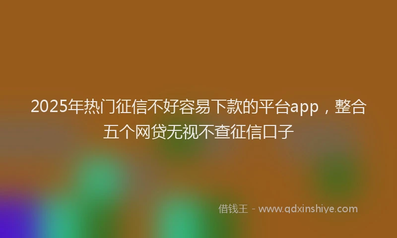 2025年热门征信不好容易下款的平台app，整合五个网贷无视不查征信口子