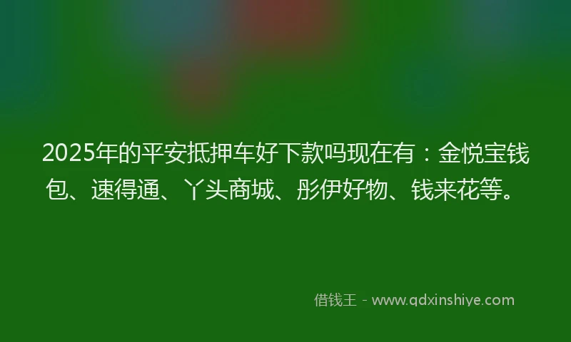 2025年的平安抵押车好下款吗现在有：金悦宝钱包、速得通、丫头商城、彤伊好物、钱来花等。
