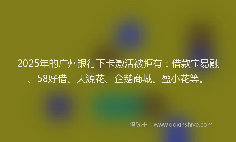 2025年的广州银行下卡激活被拒有：借款宝易融、58好借、天源花、企鹅商城、盈小花等。