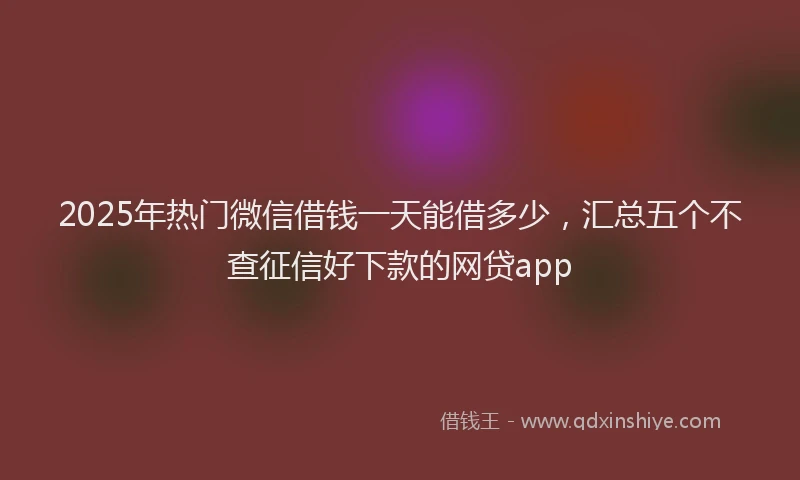 2025年热门微信借钱一天能借多少，汇总五个不查征信好下款的网贷app