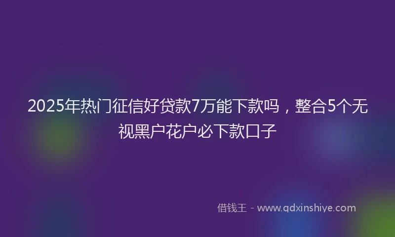 2025年热门征信好贷款7万能下款吗，整合5个无视黑户花户必下款口子
