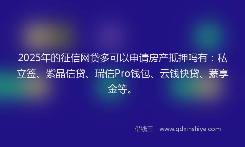 2025年的征信网贷多可以申请房产抵押吗有：私立签、紫晶信贷、瑞信Pro钱包、云钱快贷、蒙享金等。
