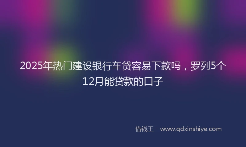 2025年热门建设银行车贷容易下款吗，罗列5个12月能贷款的口子