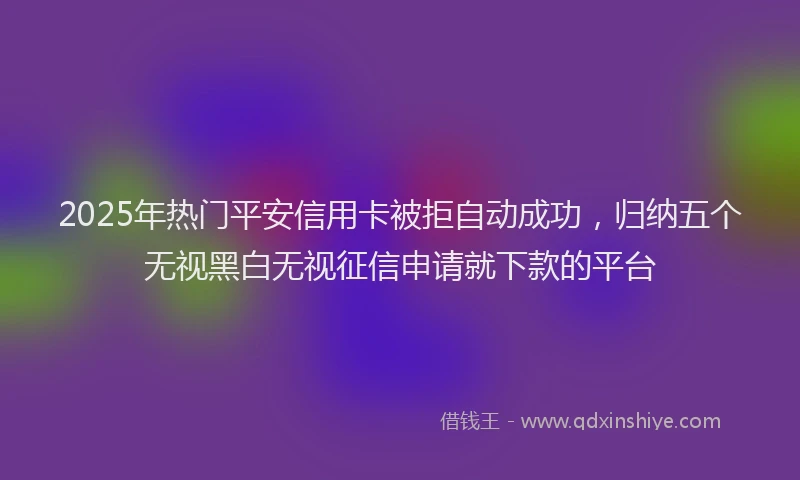 2025年热门平安信用卡被拒自动成功，归纳五个无视黑白无视征信申请就下款的平台