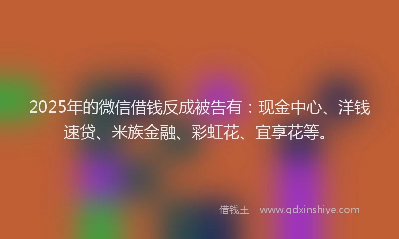 2025年的微信借钱反成被告有：现金中心、洋钱速贷、米族金融、彩虹花、宜享花等。
