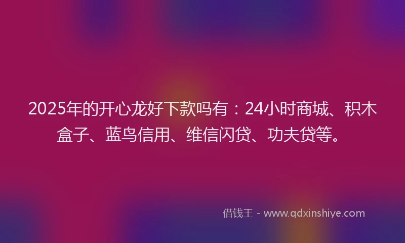 2025年的开心龙好下款吗有：24小时商城、积木盒子、蓝鸟信用、维信闪贷、功夫贷等。