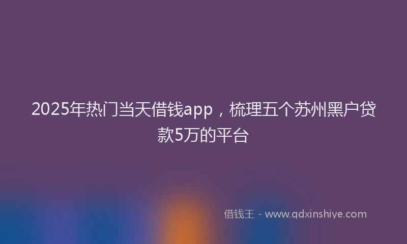 2025年热门当天借钱app，梳理五个苏州黑户贷款5万的平台
