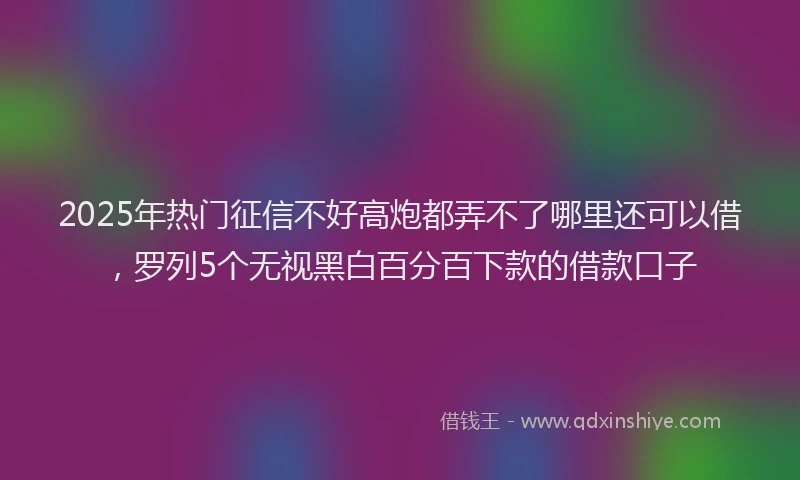 2025年热门征信不好高炮都弄不了哪里还可以借，罗列5个无视黑白百分百下款的借款口子